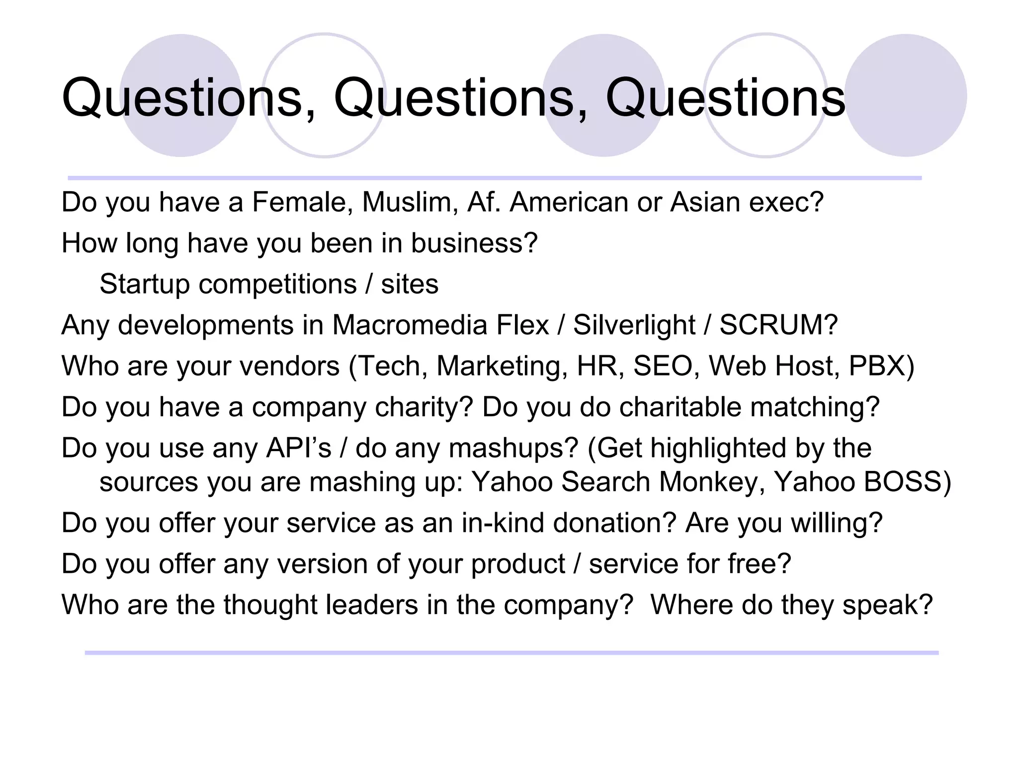 Questions, Questions, Questions Do you have a Female, Muslim, Af. American or Asian exec? How long have you been in business? Startup competitions / sites Any developments in Macromedia Flex / Silverlight / SCRUM? Who are your vendors (Tech, Marketing, HR, SEO, Web Host, PBX) Do you have a company charity? Do you do charitable matching? Do you use any API’s / do any mashups? (Get highlighted by the sources you are mashing up: Yahoo Search Monkey, Yahoo BOSS) Do you offer your service as an in-kind donation? Are you willing? Do you offer any version of your product / service for free? Who are the thought leaders in the company?  Where do they speak? 