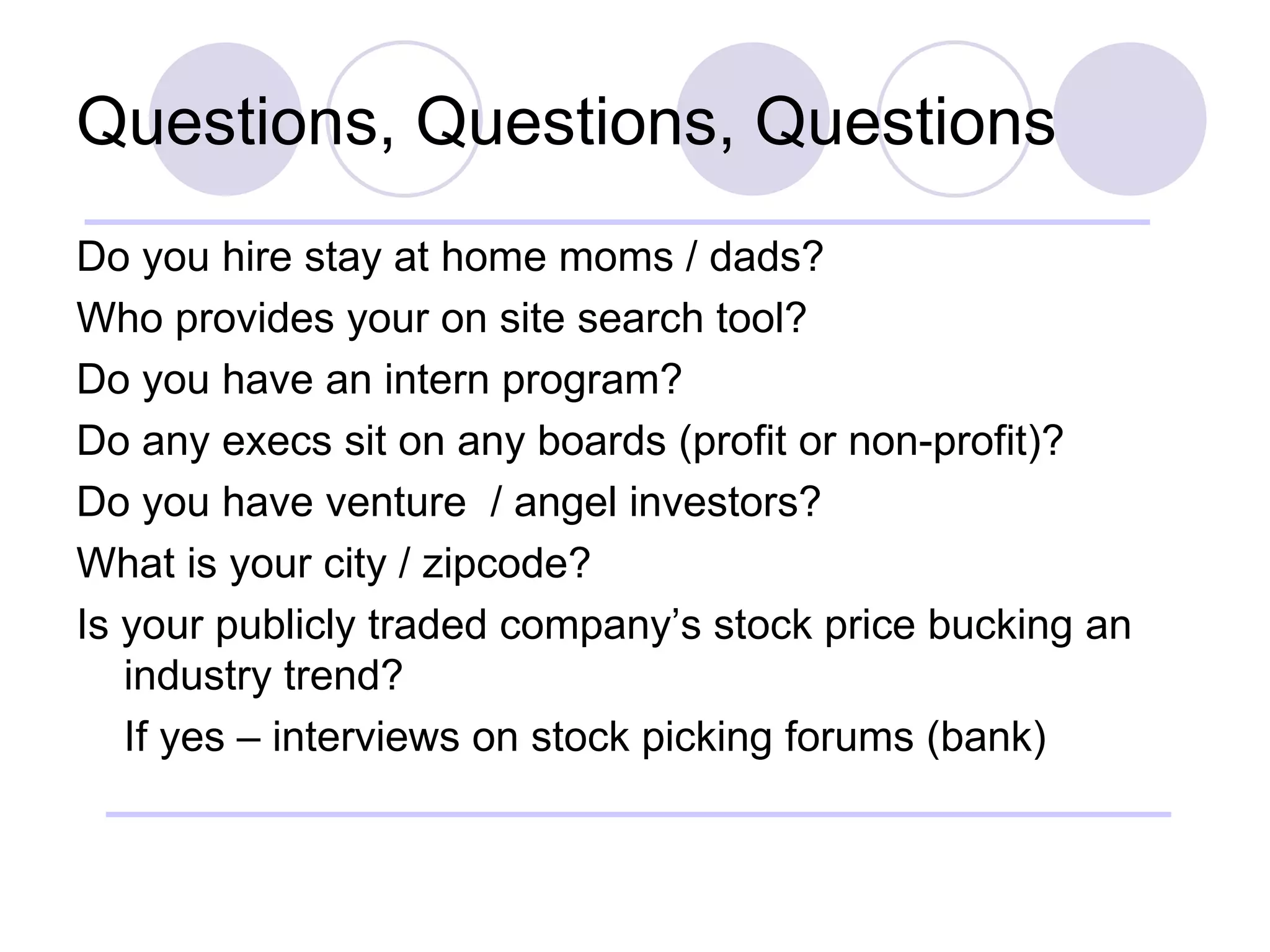 Questions, Questions, Questions Do you hire stay at home moms / dads? Who provides your on site search tool? Do you have an intern program? Do any execs sit on any boards (profit or non-profit)? Do you have venture  / angel investors? What is your city / zipcode? Is your publicly traded company’s stock price bucking an industry trend? If yes – interviews on stock picking forums (bank) 