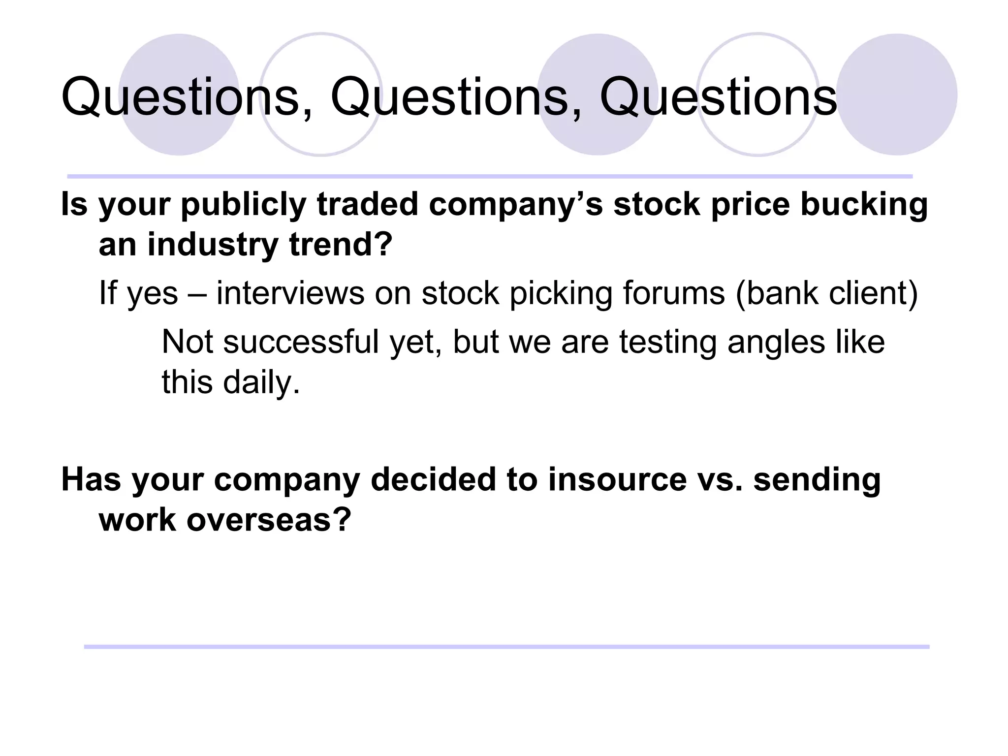 Questions, Questions, Questions Is your publicly traded company’s stock price bucking an industry trend? If yes – interviews on stock picking forums (bank client) Not successful yet, but we are testing angles like  this daily. Has your company decided to insource vs. sending work overseas? 