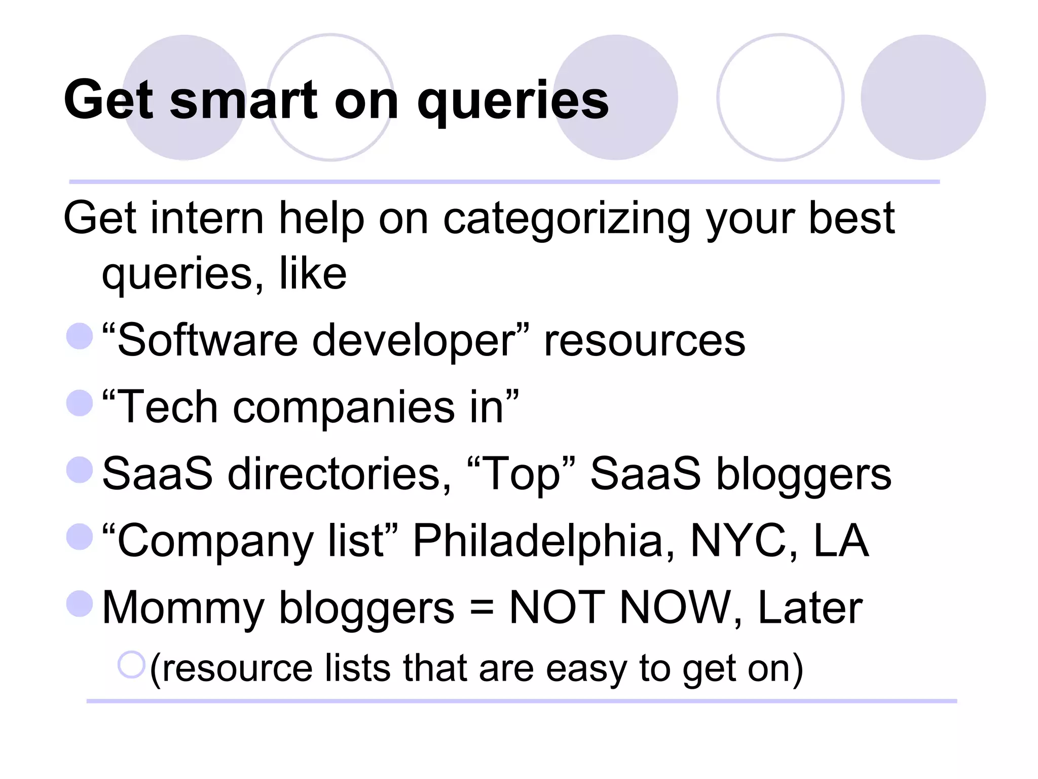 Get smart on queries Get intern help on categorizing your best queries, like “ Software developer” resources “ Tech companies in” SaaS directories, “Top” SaaS bloggers “ Company list” Philadelphia, NYC, LA Mommy bloggers = NOT NOW, Later (resource lists that are easy to get on) 