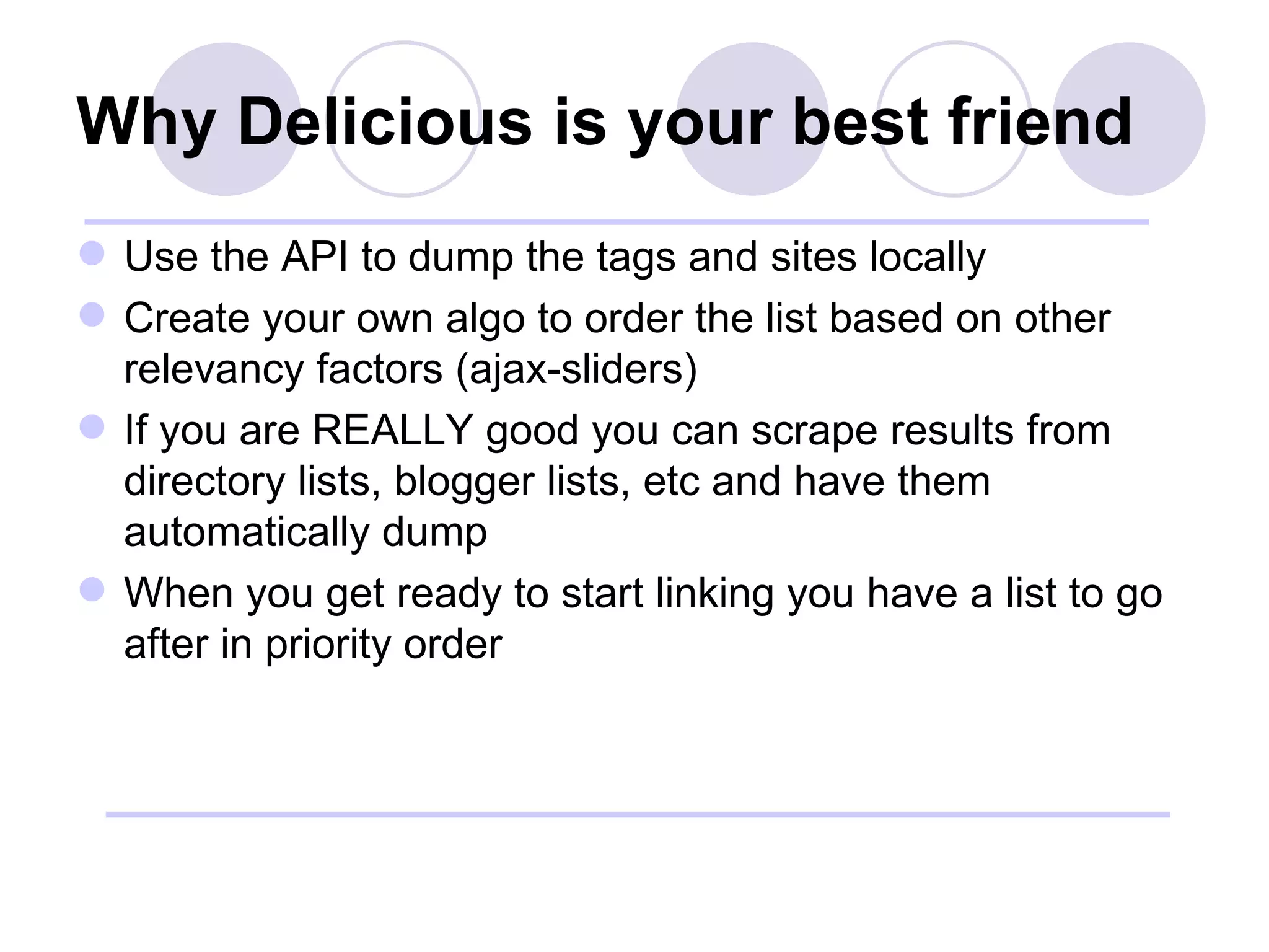 Why Delicious is your best friend Use the API to dump the tags and sites locally Create your own algo to order the list based on other relevancy factors (ajax-sliders) If you are REALLY good you can scrape results from directory lists, blogger lists, etc and have them automatically dump When you get ready to start linking you have a list to go after in priority order 