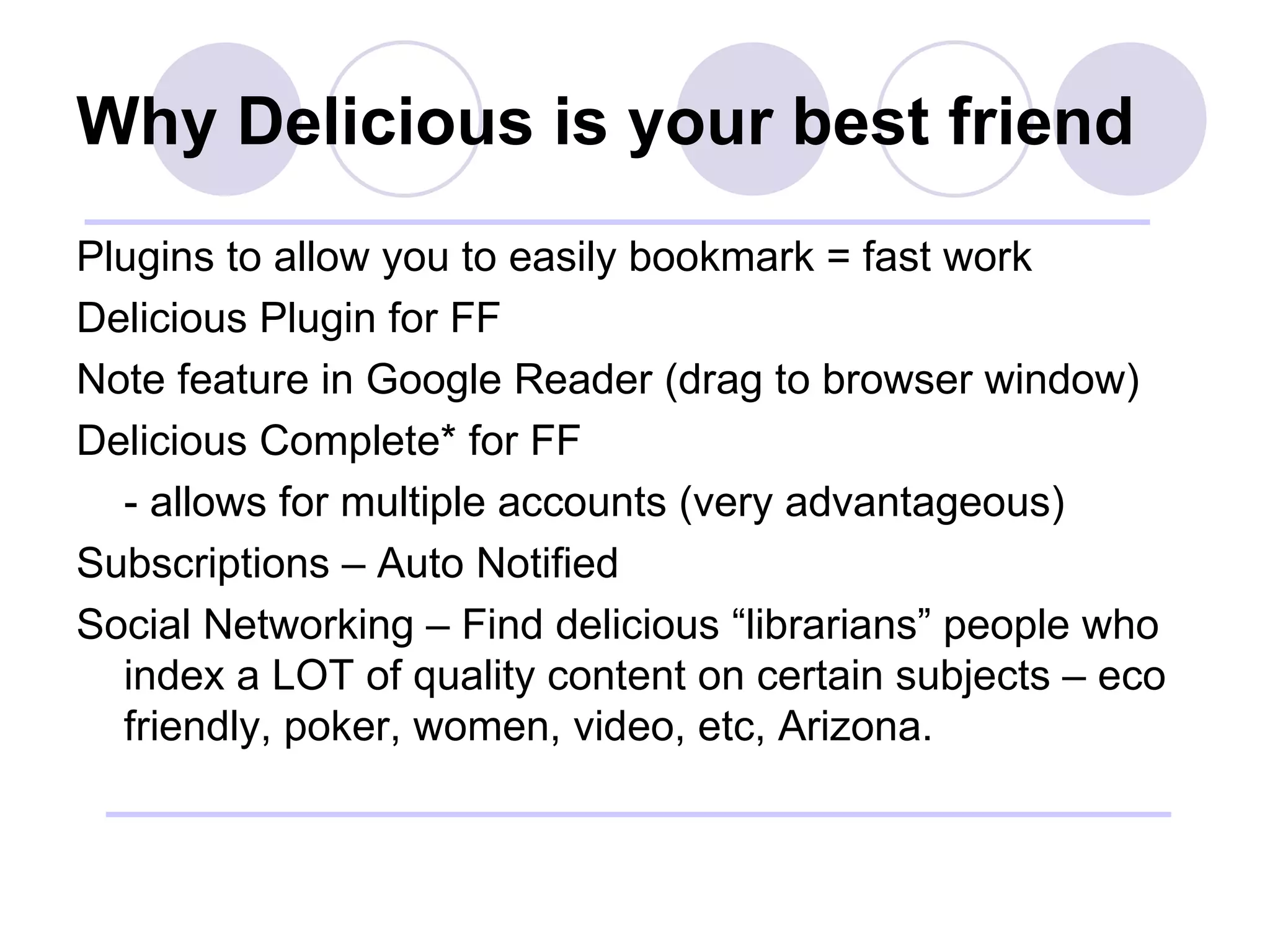 Why Delicious is your best friend Plugins to allow you to easily bookmark = fast work Delicious Plugin for FF Note feature in Google Reader (drag to browser window) Delicious Complete* for FF - allows for multiple accounts (very advantageous) Subscriptions – Auto Notified Social Networking – Find delicious “librarians” people who index a LOT of quality content on certain subjects – eco friendly, poker, women, video, etc, Arizona. 