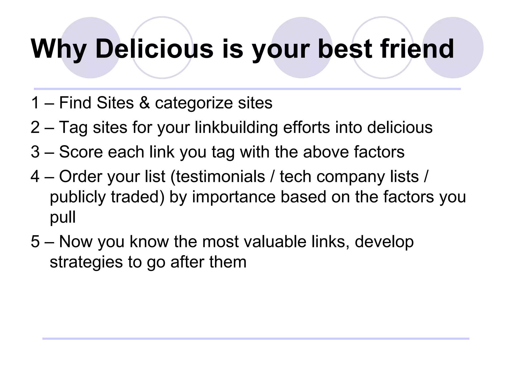 Why Delicious is your best friend 1 – Find Sites & categorize sites 2 – Tag sites for your linkbuilding efforts into delicious 3 – Score each link you tag with the above factors 4 – Order your list (testimonials / tech company lists / publicly traded) by importance based on the factors you pull 5 – Now you know the most valuable links, develop strategies to go after them 