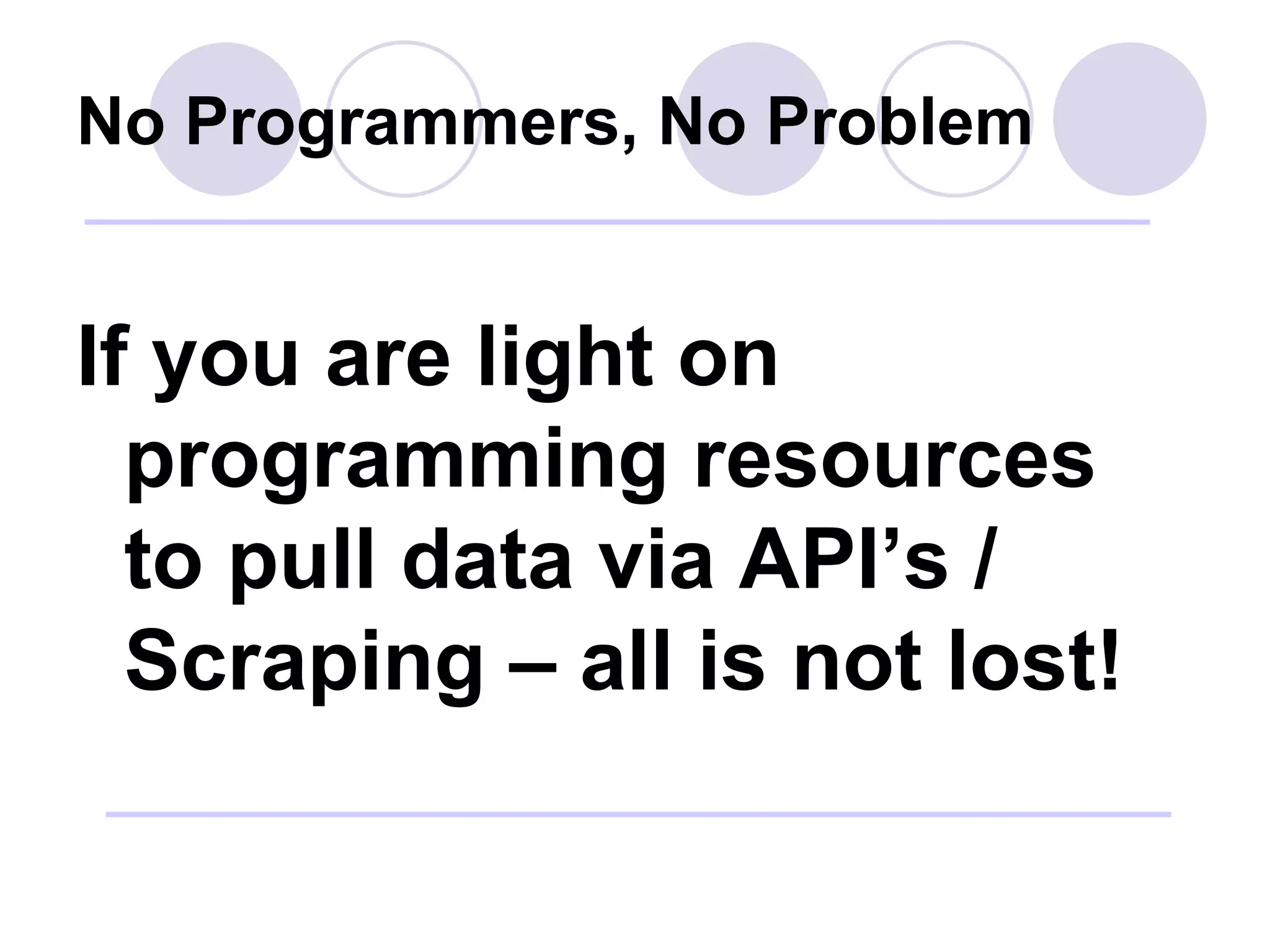No Programmers, No Problem If you are light on programming resources to pull data via API’s / Scraping – all is not lost! 