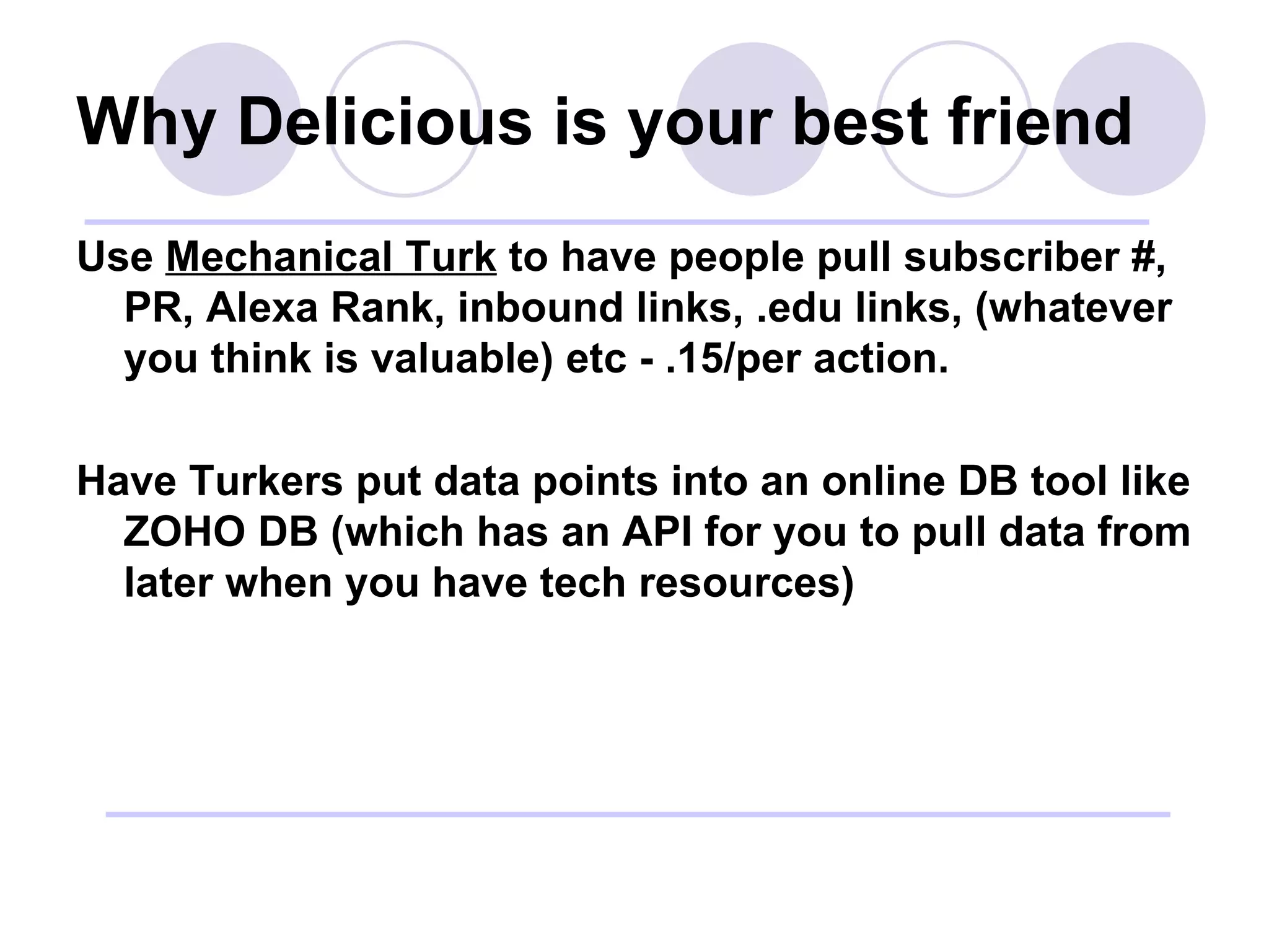 Why Delicious is your best friend Use  Mechanical Turk  to have people pull subscriber #, PR, Alexa Rank, inbound links, .edu links, (whatever you think is valuable) etc - .15/per action. Have Turkers put data points into an online DB tool like ZOHO DB (which has an API for you to pull data from later when you have tech resources) 