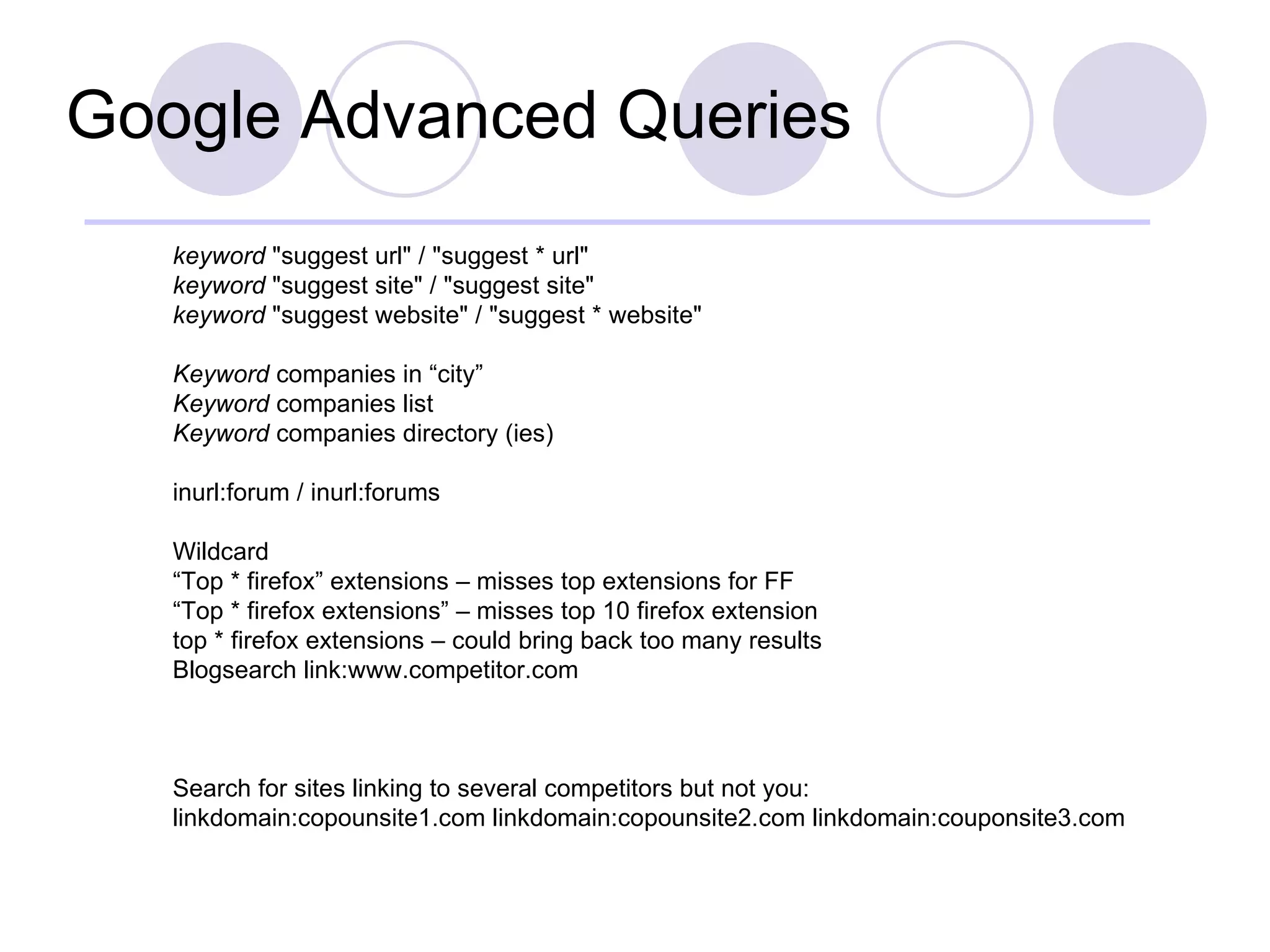 Google Advanced Queries keyword  "suggest url" / "suggest * url"  keyword  "suggest site" / "suggest site"  keyword  "suggest website" / "suggest * website"  Keyword  companies in “city” Keyword  companies list Keyword  companies directory (ies) inurl:forum / inurl:forums Wildcard “ Top * firefox” extensions – misses top extensions for FF “ Top * firefox extensions” – misses top 10 firefox extension top * firefox extensions – could bring back too many results Blogsearch link:www.competitor.com Search for sites linking to several competitors but not you: linkdomain:copounsite1.com linkdomain:copounsite2.com linkdomain:couponsite3.com 