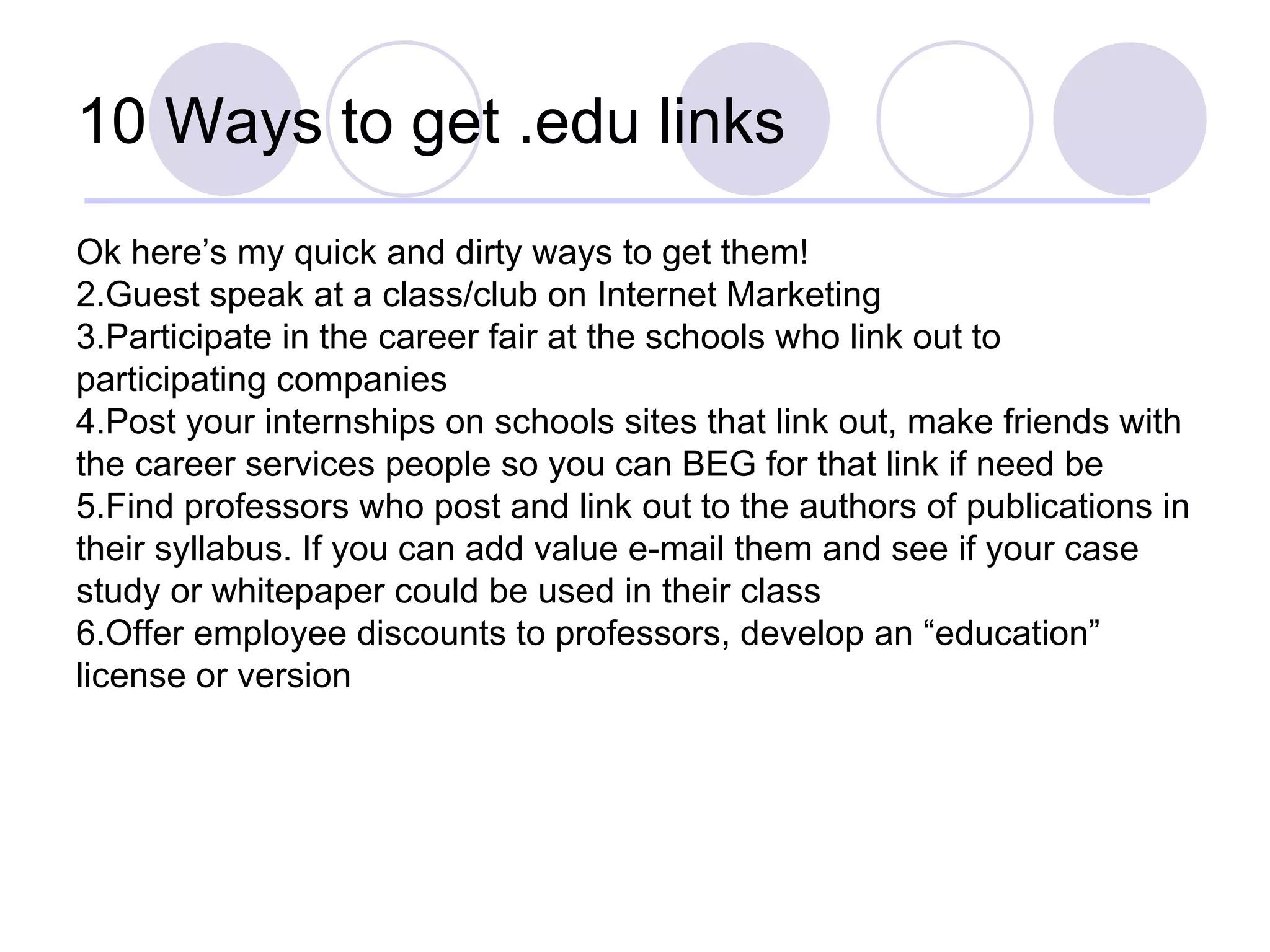 10 Ways to get .edu links Ok here’s my quick and dirty ways to get them! Guest speak at a class/club on Internet Marketing Participate in the career fair at the schools who link out to participating companies Post your internships on schools sites that link out, make friends with the career services people so you can BEG for that link if need be Find professors who post and link out to the authors of publications in their syllabus. If you can add value e-mail them and see if your case study or whitepaper could be used in their class Offer employee discounts to professors, develop an “education” license or version 