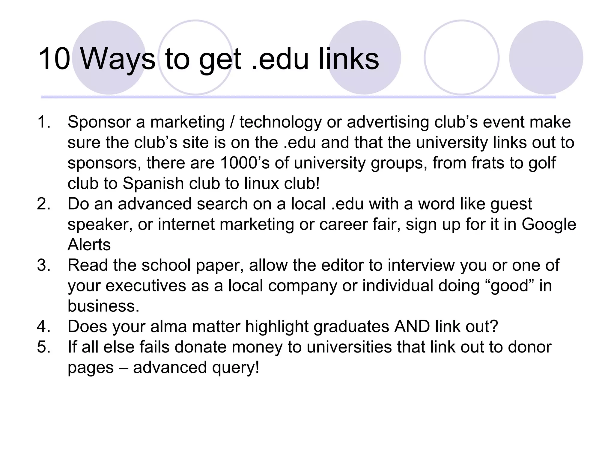 10 Ways to get .edu links Sponsor a marketing / technology or advertising club’s event make sure the club’s site is on the .edu and that the university links out to sponsors, there are 1000’s of university groups, from frats to golf club to Spanish club to linux club! Do an advanced search on a local .edu with a word like guest speaker, or internet marketing or career fair, sign up for it in Google Alerts Read the school paper, allow the editor to interview you or one of your executives as a local company or individual doing “good” in business.  Does your alma matter highlight graduates AND link out?  If all else fails donate money to universities that link out to donor pages – advanced query! 