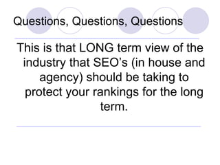 Questions, Questions, Questions <ul><li>This is that LONG term view of the industry that SEO’s (in house and agency) shoul...