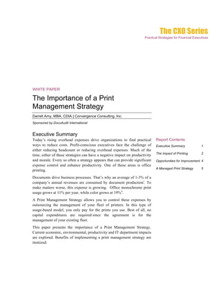 The CXO Series
                                                                      Practical Strategies for Financial Executives




WHITE PAPER

The Importance of a Print
Management Strategy
Darrell Amy, MBA, CDIA | Convergence Consulting, Inc.
Sponsored by DocuAudit International


Executive Summary
Today’s rising overhead expenses drive organizations to find practical        Report Contents
ways to reduce costs. Profit-conscious executives face the challenge of       Executive Summary               1
either reducing headcount or reducing overhead expenses. Much of the
                                                                              The Impact of Printing          2
time, either of these strategies can have a negative impact on productivity
and morale. Every so often a strategy appears that can provide significant    Opportunities for Improvement 4
expense control and enhance productivity. One of these areas is office
                                                                              A Managed Print Strategy        5
printing.
Documents drive business processes. That’s why an average of 1-3% of a
company’s annual revenues are consumed by document productioni. To
make matters worse, this expense is growing. Office monochrome print
usage grows at 11% per year, while color grows at 19%ii.
A Print Management Strategy allows you to control these expenses by
outsourcing the management of your fleet of printers. In this type of
usage-based model, you only pay for the prints you use. Best of all, no
capital expenditures are required since the agreement is for the
management of your existing fleet.
This paper presents the importance of a Print Management Strategy.
Current economic, environmental, productivity and IT department impacts
are explored. Benefits of implementing a print management strategy are
itemized.
 