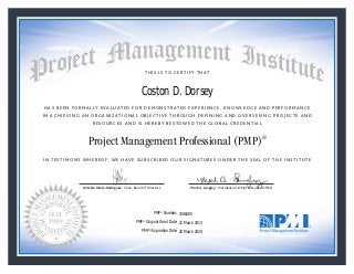 HAS BEEN FORMALLY EVALUATED FOR DEMONSTRATED EXPERIENCE, KNOWLEDGE AND PERFORMANCE
IN ACHIEVING AN ORGANIZATIONAL OBJECTIVE THROUGH DEFINING AND OVERSEEING PROJECTS AND
RESOURCES AND IS HEREBY BESTOWED THE GLOBAL CREDENTIAL
THIS IS TO CERTIFY THAT
IN TESTIMONY WHEREOF, WE HAVE SUBSCRIBED OUR SIGNATURES UNDER THE SEAL OF THE INSTITUTE
Project Management Professional (PMP)®
Antonio Nieto-Rodriguez • Chair, Board of Directors Mark A. Langley • President and Chief Executive OfﬁcerAntonio Nieto-Rodriguez • Chair, Board of Directors Mark A. Langley • President and Chief Executive Ofﬁcer
21 March 2013
20 March 2020
Coston D. Dorsey
1586285PMP® Number:
PMP® Original Grant Date:
PMP® Expiration Date:
 