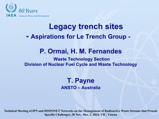 IAEA
Legacy trench sites
- Aspirations for Le Trench Group -
P. Ormai, H. M. Fernandes
Waste Technology Section
Division of Nuclear Fuel Cycle and Waste Technology
T. Payne
ANSTO – Australia
Technical Meeting of IPN and DISPONET Networks on the Management of Radioactive Waste Streams that Present
Specific Challenges, 28 Nov.- Dec. 2. 2016, VIC, Vienna
 