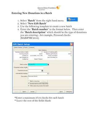 Entering New Donations in a Batch
1. Select “Batch” from the right hand menu
2. Select “New Gift Batch”
3. Use the following template to create a new batch
4. Enter the “Batch number” in the format below. Then enter
the “Batch description” which should be the type of donations
you are entering - for example, Personal checks
(BABJPMC2010).
*Enter a maximum of 24 checks for each batch
* Leave the rest of the fields blank
