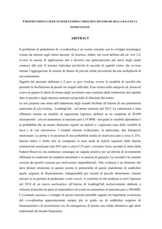 CROWDFUNDING E PEER TO PEER LENDING: PRINCIPI E DINAMICHE DELLA RACCOLTA
FONDI ONLINE
ABSTRACT
Il proliferare di piattaforme di crowdfunding è un evento coerente con lo sviluppo tecnologico
vissuto da internet negli ultimi decenni. Si inserisce, infatti, nel trend definito dal cd. web 2.0,
ovvero la nascita di applicazioni atte a favorire una partecipazione più attiva degli utenti
connessi alla rete. Il termine individua un’attività di raccolta di capitali online che avviene
tramite l’aggregazione di somme di denaro di piccola entità provenienti da una molteplicità di
sovvenzionatori.
Oggetto del presente elaborato è il peer to peer lending, ovvero la modalità di raccolta che
permette la facilitazione di prestiti tra singoli individui. Esso rientra nella categoria cd. financial
return in quanto le attese di ritorno degli investitori sono costituite dalla restituzione del capitale
dato in prestito e degli interessi maturati nel periodo di dilazione del mutuo.
La tesi propone una stima dell’andamento degli scambi facilitati all’interno di una piattaforma
americana di p2p lending - LendingClub - nel primo semestre del 2015. La valutazione è stata
effettuata tramite un modello di regressione logistica, definito su un campione di 20.690
microprestiti - con un ammontare al massimo pari a 35.000$ - nel quale la variabile dipendente è
la probabilità che un mutuo finanziato registri un default e i regressori sono delle variabili di
hard e di soft information. I risultati ottenuti evidenziano, in particolare, due fattispecie
interessanti. La prima è la presenza di una probabilità media di insolvenza pari a circa il 23%.
Questo indice è molto alto se comparato ai tassi medi di default registrati dalle banche
commerciali americane (nel 2015 pari a circa il 2% per i consumer loans secondo le stime della
Federal Reserve), ma restituisce comunque un segnale positivo per un’attività di investimento
effettuata in condizioni di completo anonimato e in assenza di garanzie. La seconda è la costante
crescita dei prestiti concessi per motivazioni imprenditoriali. Tale evidenza è un elemento che
deve destare attenzione in quanto mostra le potenzialità di queste piattaforme di soddisfare
quelle esigenze di finanziamento, indispensabili per società di piccole dimensione, rimaste
inevase in un periodo di perdurante credit crunch. A conferma di tale tendenza si noti l’apertura
nel 2014 di un nuovo marketplace all’interno di LendingClub esclusivamente dedicato a
richieste di prestito da parte di imprenditori ed aventi un ammontare al massimo pari a 300.000$.
L’eventuale successo e sviluppo di questo mercato potrebbe segnare un’importante evoluzione
del crowdfunding apparentemente sempre più in grado sia di soddisfare esigenze di
finanziamento e di investimento sia, di conseguenza, di fornire una valida alternativa agli attori
tradizionali del mondo finanziario.
 