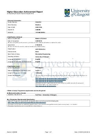 Higher Education Achievement Report
(incorporating European Diploma Supplement)
Student: 2228589 Page 1 of 7 Date of HEAR: 22/09/2016
1 Personal Information
Family Name(s) Anderlini
Given Name(s) Beatrice
Date of Birth 09/03/1993
Student ID 2228589
HESA ID 1511682789752
2 Qualification Achieved
Name of Qualification Master of Science
Date of Completion 22/09/2016
The date of eligibility for the award (e.g, the date at which a Board of Examiners confirms the result)
Award Date 01/06/2016
The date on which the award is conferred (usually the graduation date)
Classification with Distinction
Endorsements None
Main Fields of Study Biomedical Engineering
Awarding Institution University of Glasgow
Language of Institution English
Language of Instruction and Assessment English
3 Qualification Level
Level of Qualification PGT Masters
National Qualification Framework Level Level 11
Length of Programme (normally) 12 Months
Access Requirements The University's prospectus provides an indication of current entry requirements for this degree or
award, see:
http://www.gla.ac.uk/prospectuses/undergraduate/
http://www.gla.ac.uk/prospectuses/postgraduate/
http://www.gla.ac.uk/research/opportunities/
Information on entry requirements for previous awards is available from the Recruitment &
International Office, for contact details see:
http://www.gla.ac.uk/services/rio/
4 Mode of study, Programme requirements and results gained
4a Mode and location of study
Academic Year 2015-16 Full-Time – University of Glasgow
4b/c Programme Requirements/Specification
Details of Programme requirements and specifications can be found at the following link:
http://www.gla.ac.uk/services/senateoffice/programmesearch/
Programme specifications are published annually, please refer to the document published in the final session of study – see 4a above.
Programme Specifications are not available for research degrees
 