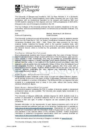 UNIVERSITY OF GLASGOW:
ACADEMIC AWARDS
Student: 2228589 Page 5 of 7 Date of HEAR: 22/09/2016
The University of Glasgow was founded in 1451 by Pope Nicholas V. It is Scotland's
second oldest and the United Kingdom's fourth oldest university and one of the most
prestigious, with an international reputation for its research and teaching. With over
18,000 students studying for first degrees and over 7,000 postgraduates in 2015-2016,
Glasgow is also one of the largest universities in the UK.
The four Colleges of the University embrace the main academic disciplines in the arts,
humanities, sciences and biomedical fields in 19 Schools and six Research Institutes. The
Colleges are:
Arts Medical, Veterinary & Life Sciences
Science & Engineering Social Sciences
The University is autonomous and self-governing. Its power to confer its academic awards
dates from the Papal Bull of 1451. Its modern constitutional framework derives from the
Universities (Scotland) Acts 1858 – 1966. These Acts make provision for the main
statutory bodies, including the Senate, which is the supreme academic body, with
responsibility for academic standards, the Court, which is the overall governing body, and
the General Council, which is formed by the graduates and other members of the
University.
First Degrees – Bologna First Cycle awards
Most undergraduate students take Honours degrees after four years of study. Honours
degrees are classified according to student performance: first (the highest), upper second,
lower second, or third; exceptionally, they may be awarded as unclassified Honours
degrees. Honours degrees in modern languages, which require students to spend a year
abroad, take five years. In the tradition of the Scottish ancient universities, many first
degrees in arts disciplines have the designation Master of Arts; other first degrees have
the designation Bachelor. A number of students graduate after three years with a
Designated or General degree. The BDS, BVMS and MB ChB are five-year, non-Honours
degrees. Students undertaking the latter degrees may additionally study for an
intercalated Bachelor's degree.
Higher Degrees – Bologna Second Cycle awards
Postgraduate students undertake a wide range of taught and research Master's degrees,
which typically involve one or two years of study. Postgraduate Certificates and Diplomas
are also available in a number of disciplines. The MEng and MSci are degrees that take
students to a postgraduate level of study in five years, without their having initially
obtained a Bachelor's degree.
Higher Degrees – Bologna Third Cycle awards
Most doctoral students undertake the PhD. A number of doctorate awards in designated
professional areas are also available. The University also awards higher doctorates in a
range of disciplines.
The University of Glasgow additionally validates degrees for which students study at a
number of associated or accredited institutions that do not have the power to award
degrees in their own right. A number of degrees are also awarded jointly with other
universities.
Detailed information on the requirements of each degree programme and a full list of
degrees awarded are published each year in the University Calendar which is available at:
www.gla.ac.uk/services/senateoffice/policies/calendar/. Assessment for each award is
carried out in accordance with the University's Code of Assessment in force at the time
and published in the relevant edition of the University Calendar. Further programme
information is published in programme specifications which are currently available at:
www.gla.ac.uk/services/senateoffice/programmesearch/
Further information about the University of Glasgow is available at: www.gla.ac.uk/
The University of Glasgow, charity number SC004401
 