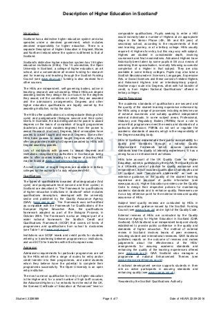 Description of Higher Education in Scotland¹
Student: 2228589 Page 6 of 7 Date of HEAR: 22/09/2016
Introduction
Scotland has a distinctive higher education system and also
operates under a devolved government, which includes
devolved responsibility for higher education. There is a
separate Description of Higher Education in England, Wales
and Northern Ireland where the system is different to that of
Scotland.
Scotland's distinctive higher education system has 19 higher
education institutions (HEIs). The 15 universities, the Open
University in Scotland, a college of higher education, an art
school, and a conservatoire all receive funding for research
and for learning and teaching through the Scottish Funding
Council (see www.sfc.ac.uk); funding is also received from
other sources.
The HEIs are independent, self-governing bodies, active in
teaching, research and scholarship. Where HEIs are degree
awarding bodies they design the curriculum for the degrees
they award, set the conditions on which they are awarded
and the admissions arrangements. Degrees and other
higher education qualifications are legally owned by the
awarding institution, not by the state.
The HEIs offer qualifications at undergraduate (Bologna first
cycle) and postgraduate (Bologna second and third cycle)
levels. In Scotland, the law distinguishes the power to award
degrees on the basis of completion of taught programmes
(bachelors and most masters degrees) from the power to
award Research (doctoral) Degrees. Most universities have
powers to award taught and research Degrees. Some other
HEIs have powers to award taught Degrees while others
offer programmes leading to Degrees awarded by HEIs with
Degree awarding powers.
Lists of institutions with powers to award degrees and
institutions recognised by authorities in Scotland as being
able to offer courses leading to a Degree of another HEI
may be found at www.universities-scotland.ac.uk.
A small number of taught Degrees are available in tertiary
colleges by the authority of a duly empowered HEI.
Qualifications
The types of qualifications awarded at undergraduate (first
cycle) and postgraduate level (second and third cycles) in
Scotland are described in "The Framework for qualifications
of higher education institutions in Scotland" which includes
qualifications descriptors, developed with the university
sector and published by the Quality Assurance Agency
(QAA) (www.qaa.ac.uk). The Framework was self-certified
as compatible with the Framework for Qualifications of the
European Higher Education Area, the qualifications
framework adopted as part of the Bologna Process, in
October 2006. The Framework is also an integral part of a
wider national framework: the Scottish Credit and
Qualifications Framework (SCQF) that covers all forms of
programmes and qualifications from school to doctorates
(see Table 1 and www.scqf.org.uk).
Institutions use SCQF levels and credit points for students
entering or transferring between programmes or institutions,
and use ECTS for transfers within the European area.
Admission
Admissions requirements for particular programmes are set
by the HEIs which offer a range of routes for entry and/or
credit transfer into their programmes, and admit students
whom they believe have the potential to complete their
programmes successfully. The Open University is an open
entry institution.
The most common qualification for entry to higher education
is the Higher and, for a small number of high tariff courses,
the Advanced Higher or, for entrants from the rest of the UK,
the General Certificate of Education at "Advanced" level or
comparable qualifications. Pupils seeking to enter a HEI
would normally take a number of Highers at an appropriate
stage in the Senior Phase (4th, 5th and 6th year) of
secondary school, according to the requirements of their
own learning journey, or at a tertiary college. HEIs usually
require 4–6 Highers for entry, but this may vary with subject.
Highers are studied in considerable depth, involving
coursework and final examinations. Advanced Highers have
historically been taken by some pupils in S6 as a means of
extending their specialisation, normally following successful
completion of a Higher in that subject. They are also
available in some tertiary colleges. Pupils may also take a
Scottish Baccalaureate in Sciences, Languages, Expressive
Arts, or Social Sciences and these consist of related Highers
and Advanced Highers and an interdisciplinary project.
Another major route into Degrees, often with full transfer of
credit, is from Higher National Qualifications¹ offered in
tertiary colleges.
Quality Assurance
The academic standards of qualifications are secured and
the quality of the student learning experience enhanced by
the HEIs using a range of processes including extensive use
of external examiners and suitably qualified independent
external individuals. In some subject areas, Professional,
Statutory and Regulatory Bodies (PSRBs) have a role to
ensure that programmes meet the needs and standards of a
particular profession; PSRBs do not set or regulate the
academic standards of awards, which is the responsibility of
the Degree awarding body.
HEIs in Scotland demonstrate their public accountability for
quality and standards through a national Quality
Enhancement Framework which assures academic
standards and the quality of learning experiences. It has a
strong focus on enhancement as follows:
HEIs take account of the UK Quality Code for Higher
Education, which is published by the QAA. The Quality Code
is a UK-wide code of practice for quality assurance and
enhancement, which includes qualifications frameworks and
UK subject level "benchmark statements" as well as
extensive guidance on the quality of the student learning
experience and provision of public information (see
www.qaa.ac.uk). Higher Education providers use the Quality
Code to design their respective policies for maintaining
academic standards and to enhance quality. Reviewers use
it as a key reference point for the external review and quality
assurance of HEIs.
Subject level quality reviews are conducted by HEIs in
accordance with guidance issued by the Scottish Funding
Council (see www.sfc.ac.uk) and in light of the Quality Code.
External reviews of HEIs are conducted by the Quality
Assurance Agency for Higher Education in Scotland (QAA
Scotland). QAA Scotland is an independent body and charity
established to provide public confidence in the quality and
standards of higher education. The method of external
review in Scotland involves teams of peer reviewers,
including student and international reviewers. QAA Scotland
publishes reports on the outcome of reviews and makes
judgements about the effectiveness of the HEIs'
arrangements for assuring academic standards and
enhancing the quality of the learning experiences offered
(see www.qaa.ac.uk). QAA Scotland also manages a
programme of national Enhancement Themes (see
www.enhancementthemes.ac.uk/).
A national development service supports students in their
role as active participants in assuring standards and
enhancing quality (see www.sparqs.org.uk).
¹Awarded by the Scottish Qualifications Authority
 