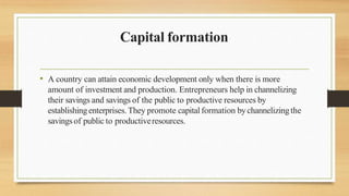 Capital formation
• A country can attain economic development only when there is more
amount of investment and production. Entrepreneurs help in channelizing
their savings and savings of the public to productive resources by
establishingenterprises.They promote capitalformation bychannelizingthe
savingsof public to productiveresources.
 