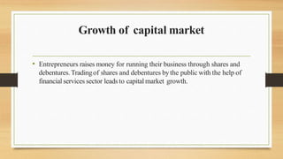 Growth of capital market
• Entrepreneurs raises money for running their business through shares and
debentures.Tradingof shares and debentures bythe public with the help of
financial services sector leads to capital market growth.
 