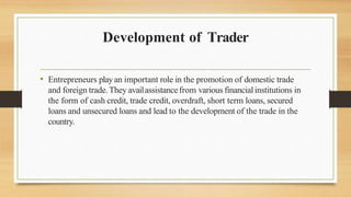 Development of Trader
• Entrepreneurs playan important role in the promotion of domestic trade
and foreign trade.They availassistancefrom various financialinstitutions in
the form of cash credit, trade credit, overdraft, short term loans, secured
loans and unsecured loans and lead to the development of the trade in the
country.
 