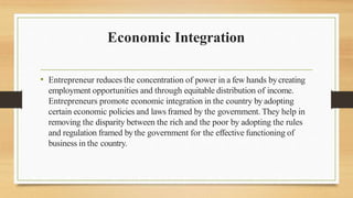 Economic Integration
• Entrepreneur reduces the concentration of power in a few hands bycreating
employment opportunities and through equitable distribution of income.
Entrepreneurs promote economic integration in the country by adopting
certain economic policies and laws framed by the government. They help in
removing the disparity between the rich and the poor by adopting the rules
and regulation framed by the government for the effective functioning of
business in the country.
 