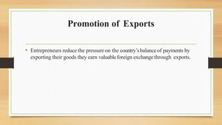 Promotion of Exports
• Entrepreneurs reduce the pressure on the country’sbalanceof payments by
exporting their goods they earn valuableforeign exchangethrough exports.
 