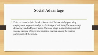 Social Advantage
• Entrepreneurs help in the development of the society by providing
employment to people and paves for independent livingThey encourage
democracy and self-governance. They are adept in distributing national
income in more efficient and equitable manner among the various
participants of thesociety.
 