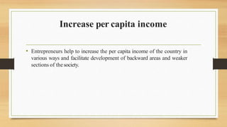 Increase per capita income
• Entrepreneurs help to increase the per capita income of the country in
various ways and facilitate development of backward areas and weaker
sections of thesociety.
 