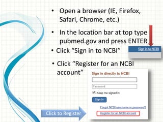 • Open a browser (IE, Firefox,
Safari, Chrome, etc.)
• In the location bar at top type
pubmed.gov and press ENTER
• Click “Sign in to NCBI”
• Click “Register for an NCBI
account”
Click to Register
 