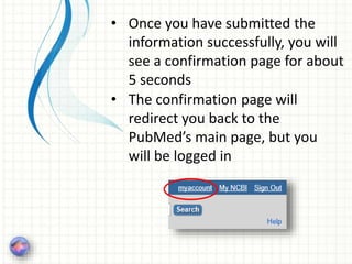 • Once you have submitted the
information successfully, you will
see a confirmation page for about
5 seconds
• The confirmation page will
redirect you back to the
PubMed’s main page, but you
will be logged in
 
