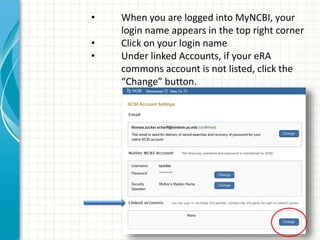 • When you are logged into MyNCBI, your
login name appears in the top right corner
• Click on your login name
• Under linked Accounts, if your eRA
commons account is not listed, click the
“Change” button.
 