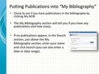 Putting Publications into “My Bibliography”
• Check to see if you have publications in the bibliography by
clicking My NCBI
• The My Bibliography section will tell you if you have any
publications and how many.
• If no publications appear, in the Search
section, just above the My
Bibliography section, enter your name
and click Search (you can also enter a
date or date range).
 