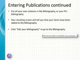 Entering Publications continued
• Put all your own citations in My Bibliography, or your PI’s
bibliography.
• Your resulting screen will tell you that your items have been
added to My Bibliography.
• Click “Edit your bibliography” to go to My Bibliography.
 