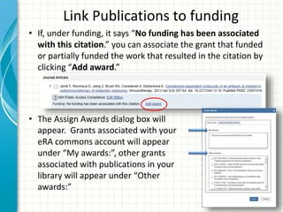 Link Publications to funding
• If, under funding, it says “No funding has been associated
with this citation.” you can associate the grant that funded
or partially funded the work that resulted in the citation by
clicking “Add award.”
• The Assign Awards dialog box will
appear. Grants associated with your
eRA commons account will appear
under “My awards:”, other grants
associated with publications in your
library will appear under “Other
awards:”
 