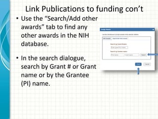 Link Publications to funding con’t
• Use the “Search/Add other
awards” tab to find any
other awards in the NIH
database.
• In the search dialogue,
search by Grant # or Grant
name or by the Grantee
(PI) name.
 
