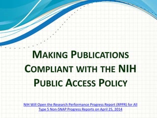 MAKING PUBLICATIONS
COMPLIANT WITH THE NIH
PUBLIC ACCESS POLICY
NIH Will Open the Research Performance Progress Report (RPPR) for All
Type 5 Non-SNAP Progress Reports on April 25, 2014
 