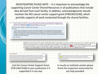 INVESTIGATORS PLEASE NOTE -- It is important to acknowledge the
supporting Cancer Center Shared Resources in all publications that include
data derived from each facility. In addition, acknowledgments should
mention the NCI cancer center support grant (P30CA013330), which
partially supports all work conducted through the shared facilities.
In results or methods section please
thank the respective resource(s) for
any help provided.
Link the Cancer Center Support Grant
(P30 CA013330) to your publication if it
supported it in any way
 