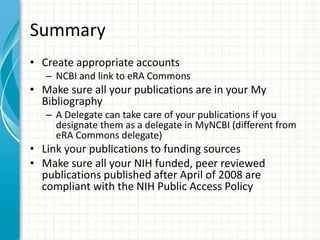 Summary
• Create appropriate accounts
– NCBI and link to eRA Commons
• Make sure all your publications are in your My
Bibliography
– A Delegate can take care of your publications if you
designate them as a delegate in MyNCBI (different from
eRA Commons delegate)
• Link your publications to funding sources
• Make sure all your NIH funded, peer reviewed
publications published after April of 2008 are
compliant with the NIH Public Access Policy
 
