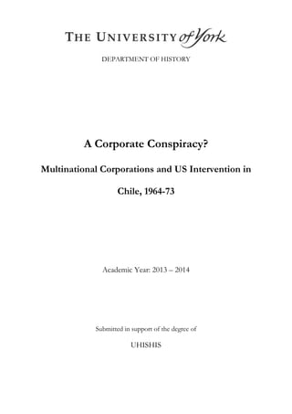 DEPARTMENT OF HISTORY
A Corporate Conspiracy?
Multinational Corporations and US Intervention in
Chile, 1964-73
Academic Year: 2013 – 2014
Submitted in support of the degree of
UHISHIS
 