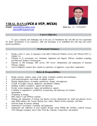 VIRAL RANA(VCA & VCP, MCSA)
Email: ranaviral41@yahoo.com Mob. No.: +91 – 8793280997
ranaviral41@gmail.com
Career Objective
To gain a dynamic and challenging role in the area of Virtualization that will offer the best opportunity
for further development of my experience, skills and knowledge in an established firm with long term career
growth possibilities.
Professional Summary
 Having a total 1.5 years of experience in the field of Microsoft Windows Server and VMware ESX 5.x,
vSphere 5.x.
 Proficient in IT environment over Administer, Implement and Support VMware virtualized computing
and Microsoft Windows Environments.
 Expertise in MS Exchange, SBS servers, MS servers Administration and deployment of structural
VMware vSphere.
 Good in Migration projects have a hands-on experience on migrations as per client requirements.
Roles & Responsibilities
 Design customer solutions using a wide variety of industry products and technologies.
 Lead projects/programs and consult on multiple projects.
 Manage implementation of complex installations, designs, and migrations.
 Consult on complex network, application and platform solutions.
 Handling technical escalations, support and mentoring
 Provide system management, tuning and modification support.
 Contribute to organization’s profitability by generating and cultivating new business
opportunities.
 IT planning & strategy
 RDS, Hyper-V and VMWare expertise
 Planning and deployment of backup and disaster recovery infrastructure for virtual and physical servers
using BDR solutions like Veaam, Backup Exec, Altaro, Shadow Protect, Symantec and Datto.
 Network design & capacity planning
 Virtualization assessments, consulting and deployment
 Deployment and calibration of asset modules through various RMMs like GFIMax, Labtech, Kaseya,
AVG Managed workplace and N-Able. PSAs like Autotask, ConnectWise and Zendesk
 