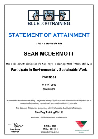 STATEMENT OF ATTAINMENT
This is a statement that
SEAN MCDERMOTT
Has successfully completed the Nationally Recognised Unit of Competency in
Participate in Environmentally Sustainable Work
Practices
11 / 07 / 2016
A9W8X1Y6RP6
A Statement of Attainment is issued by a Registered Training Organisation when an individual has completed one or
more units of competency from nationally recognised qualification(s)/course(s).
This Statement of Attainment is recognised within the Australian Qualifications Framework.
Blue Dog Training Pty Ltd
Registered Training Organisation Number 31193
Brad Deas
Director
PO Box 2173
Milton BC 4064
bluedogtraining.com.au
 