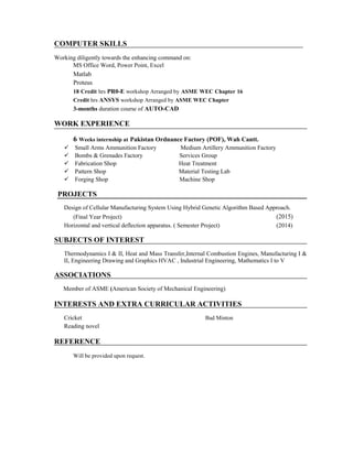 COMPUTER SKILLS
Working diligently towards the enhancing command on:
MS Office Word, Power Point, Excel
Matlab
Proteus
18 Credit hrs PR0-E workshop Arranged by ASME WEC Chapter 16
Credit hrs ANSYS workshop Arranged by ASME WEC Chapter
3-months duration course of AUTO-CAD
WORK EXPERIENCE
6 Weeks internship at Pakistan Ordnance Factory (POF), Wah Cantt.
Small Arms Ammunition Factory Medium Artillery Ammunition Factory
Bombs & Grenades Factory Services Group
Fabrication Shop Heat Treatment
Pattern Shop Material Testing Lab
Forging Shop Machine Shop
PROJECTS
Design of Cellular Manufacturing System Using Hybrid Genetic Algorithm Based Approach.
(Final Year Project) (2015)
Horizontal and vertical deflection apparatus. ( Semester Project) (2014)
SUBJECTS OF INTEREST
Thermodynamics I & II, Heat and Mass Transfer,Internal Combustion Engines, Manufacturing I &
II, Engineering Drawing and Graphics HVAC , Industrial Engineering, Mathematics I to V
ASSOCIATIONS
Member of ASME (American Society of Mechanical Engineering)
INTERESTS AND EXTRA CURRICULAR ACTIVITIES
Cricket Bad Minton
Reading novel
REFERENCE
Will be provided upon request.
 