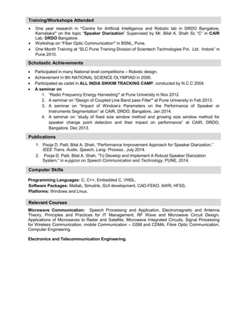 Publications 
Training/Workshops Attended 
 One year research in “Centre for Artificial Intelligence and Robotic lab in DRDO Bangalore, Karnataka” on the topic “Speaker Diarization” Supervised by Mr. Bilal A. Shah Sc “C” in CAIR Lab. DRDO Bangalore. 
 Workshop on “Fiber Optic Communication” in BSNL, Pune. 
 One Month Training at “SLC Pune Training Division of Scientech Technologies Pvt. Ltd. Indore” in Pune 2010. 
Scholastic Achievements 
 Participated in many National level competitions – Robotic design. 
 Achievement in 8th NATIONAL SCIENCE OLYMPIAD in 2006. 
 Participated as cadet in ALL INDIA SIKKIM TRACKING CAMP, conducted by N.C.C 2004. 
 A seminar on 
1. “Radio Frequency Energy Harvesting” at Pune University in Nov 2012. 
2. A seminar on “Design of Coupled Line Band pass Filter” at Pune University in Feb 2013. 
3. A seminar on “Impact of Window’s Parameters on the Performance of Speaker or Instruments Segmentation” at CAIR, DRDO, Bangalore, Jan 2014. 
4. A seminar on “study of fixed size window method and growing size window method for speaker change point detection and their impact on performance” at CAIR, DRDO, Bangalore, Dec 2013. 
1. Pooja D. Patil, Bilal A. Shah, “Performance Improvement Approach for Speaker Diarization,” IEEE Trans. Audio, Speech, Lang. Process., July 2014. 
2. Pooja D. Patil, Bilal A. Shah, “To Develop and Implement A Robust Speaker Diarization System,” in e-pgcon on Speech Communication and Technology, PUNE, 2014. 
Computer Skills 
Programming Languages: C, C++, Embedded C, VHDL. 
Software Packages: Matlab, Simulink, GUI development, CAD-FEKO, AWR, HFSS. 
Platforms: Windows and Linux. 
Relevant Courses 
Microwave Communication: Speech Processing and Application, Electromagnetic and Antenna Theory, Principles and Practices for IT Management, RF Wave and Microwave Circuit Design, Applications of Microwaves to Radar and Satellite, Microwave Integrated Circuits, Signal Processing for Wireless Communication, mobile Communication – GSM and CDMA, Fibre Optic Communication, Computer Engineering. 
Electronics and Telecommunication Engineering. 
