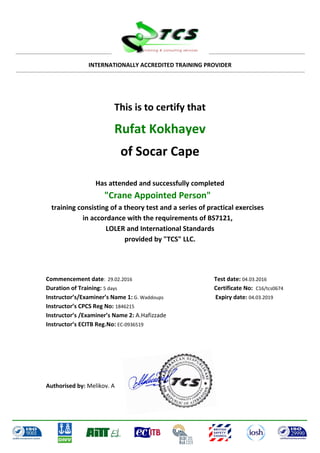 INTERNATIONALLY ACCREDITED TRAINING PROVIDER
This is to certify that
Rufat Kokhayev
of Socar Cape
Has attended and successfully completed
"Crane Appointed Person"
training consisting of a theory test and a series of practical exercises
in accordance with the requirements of BS7121,
LOLER and International Standards
provided by "TCS" LLC.
Commencement date: 29.02.2016 Test date: 04.03.2016
Duration of Training: 5 days Certificate No: C16/tcs0674
Instructor’s/Examiner’s Name 1: G. Waddoups Expiry date: 04.03.2019
Instructor’s CPCS Reg No: 1846215
Instructor’s /Examiner’s Name 2: A.Hafizzade
Instructor’s ECITB Reg.No: EC-0936519
Authorised by: Melikov. A
 