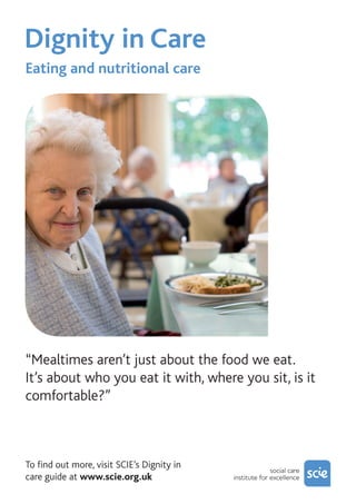 Dignity in Care	
“Mealtimes aren’t just about the food we eat.
It’s about who you eat it with, where you sit, is it
comfortable?”
To find out more, visit SCIE’s Dignity in
care guide at www.scie.org.uk
Eating and nutritional care
 