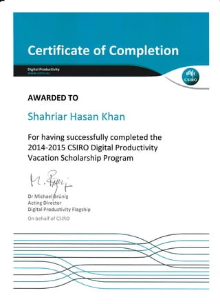AWARDED TO
Shahriar Hasan Khan
For having successfully completed the
20L4-20L5 CSI RO Digital Productivity
Vacation Scholarship Program
w
E;'Michaei&rrin
Acting DlrebtCIr
Digital Productivity Flagship
*r: be h*if *f eSlft*
l
{--
ig
 