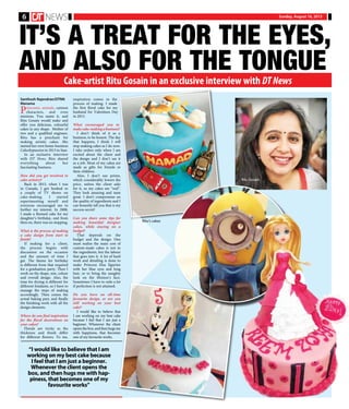 Sunday, August 16, 20156
IT’S A TREAT FOR THE EYES,
AND ALSO FOR THE TONGUE
Cake-artist Ritu Gosain in an exclusive interview with DT News
Santhosh Rajendran/DTNN
Manama
Princesses, animals, cartoon
characters, and even
minions. You name it, and
Ritu Gosain would make and
offer you delicious, colourful
cakes in any shape. Mother of
two and a qualified engineer,
Ritu has a penchant for
making artistic cakes. She
started her own home-business
Cakesbypassion in 2013 in Saar.
In an exclusive interview
with DT News, Ritu shared
everything about her
fascinating business.
How did you get involved in
cake-artistry?
Back in 2015, when I was
in Canada, I got hooked to
a couple of TV shows on
cake-making. I started
experimenting myself and
everyone encouraged me to
further my interest. In 2008,
I made a themed cake for my
daughter’s birthday, and from
then on, there was no stopping.
What is the process of making
a cake design from start to
finish?
If making for a client,
the process begins with
discussion on the occasion
and the amount of time I
get. The theme for birthday
is different from that required
for a graduation party. Then I
work on the shape, size, colour
and overall design. Also, the
time for drying is different for
different fondants, so I have to
manage the steps of making
accordingly. Then comes the
actual baking part, and finally
the finishing work with all the
design elements.
Where do you find inspiration
for the floral decorations on
your cakes?
Florals are tricky as the
thickness and finish differ
for different flowers. To me,
inspiration comes in the
process of making. I made
the first floral cake for my
husband for Valentines Day
in 2013.
What encouraged you to
makecake-makingabusiness?
I don’t think of it as a
business, to be honest. The day
that happens, I think I will
stop making cakes as I do now.
I take orders only when I am
excited about the client and
the design and I don’t see it
as a job. Most of my cakes are
made as gifts for friends or
their children.
Also, I don’t use prints,
which considerably lowers the
price, unless the client asks
for it, so my cakes are “real”.
They look amazing and taste
great. I don’t compromise on
the quality of ingredients and I
can honestly tell you that is my
success secret!
Can you share some tips for
making beautiful designer
cakes, while staying on a
budget?
That depends on the
budget and the design. One
must realize the main cost of
custom-made cakes is not in
the ingredients, but the labour
that goes into it. A lot of hard
work and detailing is done to
make Princess Elsa figurine
with her blue eyes and long
hair, or to bring the naughty
look on the Minion’s face.
Sometimes I have to redo a lot
if perfection is not attained.
Do you have an all-time
favourite design, or are you
still working on your best
cake?
I would like to believe that
I am working on my best cake
because I feel that I am just a
beginner. Whenever the client
opens the box, and then hugs me
with happiness, that becomes
one of my favourite works.
“I would like to believe that I am
working on my best cake because
I feel that I am just a beginner.
Whenever the client opens the
box, and then hugs me with hap-
piness, that becomes one of my
favourite works”
Ritu Gosain
Ritu’s cakes
 