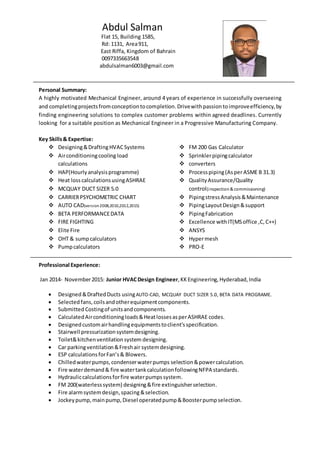 Personal Summary:
A highly motivated Mechanical Engineer, around 4 years of experience in successfully overseeing
and completingprojectsfromconceptiontocompletion. Drivewithpassion toimproveefficiency,by
finding engineering solutions to complex customer problems within agreed deadlines. Currently
looking for a suitable position as Mechanical Engineer in a Progressive Manufacturing Company.
Key Skills& Expertise:
 Designing&DraftingHVACSystems
 Airconditioningcooling load
calculations
 HAP(Hourlyanalysisprogramme)
 Heat loss calculationsusingASHRAE
 MCQUAY DUCT SIZER 5.0
 CARRIERPSYCHOMETRIC CHART
 AUTO CAD(version2008,2010,2012,2015)
 BETA PERFORMANCEDATA
 FIRE FIGHTING
 Elite Fire
 OHT & sumpcalculators
 Pumpcalculators
 FM 200 Gas Calculator
 Sprinklerpipingcalculator
 converters
 Processpiping(AsperASME B 31.3)
 QualityAssurance/Quality
control(inspection & commissioning)
 PipingstressAnalysis&Maintenance
 PipingLayoutDesign&support
 PipingFabrication
 Excellence withIT(MSoffice ,C,C++)
 ANSYS
 Hypermesh
 PRO-E
Professional Experience:
Jan 2014- November2015: Junior HVACDesign Engineer,KK Engineering,Hyderabad,India
 Designed &DraftedDucts usingAUTO-CAD, MCQUAY DUCT SIZER 5.0, BETA DATA PROGRAME.
 Selected fans,coilsandotherequipmentcomponents.
 Submitted Costingof unitsandcomponents.
 CalculatedAirconditioningloads&HeatlossesasperASHRAE codes.
 Designedcustomairhandlingequipmentstoclient’sspecification.
 Stairwell pressurizationsystemdesigning.
 Toilet&kitchenventilationsystem designing.
 Car parkingventilation&Freshair systemdesigning.
 ESP calculationsforFan’s& Blowers.
 Chilledwaterpumps,condenserwaterpumps selection&powercalculation.
 Fire waterdemand& fire watertankcalculationfollowingNFPA standards.
 Hydrauliccalculationsforfire waterpumpssystem.
 FM 200(waterlesssystem) designing&fire extinguisherselection.
 Fire alarmsystemdesign,spacing&selection.
 Jockeypump,mainpump,Diesel operatedpump&Boosterpumpselection.
Abdul Salman
Flat 15, Building 1585,
Rd: 1131, Area911,
East Riffa, Kingdom of Bahrain
0097335663548
abdulsalman6003@gmail.com
 