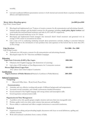 monthly.

 Led and coordinated different presentation sessions to both internal and external clients on project development,
delivery and implementations.
Moore Advice Branding agency Jan2009-June2010
Copy Writer/Account Planner
 Developed and implemented over 70 pieces of creative contents for all communication and advertising channels.
 Initiated media strategies and developed contents for all campaigns including email, print, digital outdoor and
social media that increased brand awareness and sales by 45% and 30% respectively.
 Planned and executed media buy-in for 10+ clients.
 Developed and implemented brand strategies that increased client’s brand awareness and generated over an
average of 50% return on investment for clients.
 Led a team of 8 in conducting marketing research about promotions activities, leading to consumer behavior
insights that led to the introduction of new products lines and expansion of the bottom line by more than 20%
on the average.
Edge Kreations Feb 2006 - Dec 2008
Copy Writing Executive
 Authored over 100 creative contents for all communication and advertising channels.
 Developed scripts for 30+ Television and Radio Campaigns
Education
Lagos State University (LASU), Ojo, Lagos. 2000-2004
 Obtained a B.A English Language with distinctions in Lexicology.
 Led a class of 200 students as Class Representative for 3 consecutive sessions
Abesan High School, Lagos State 1993-1999
West African Senior School Certificate Examination.
Certifications
Nigeria Institute of Public Relation (Obtained a Certificate in Public Relation) 2001-2003
Skills & Competences:
Computing:
 Microsoft Office Suite – Word, Excel, Power Point.
Communication:
 Articulate and very effective working with people of different backgrounds and temperament.
 Accurately record, remember, and verbally communicate detailed information.
 Good command of the English language with strong written and transcription skills.
 Good negotiation and presentation skills
Organization & Time Management:
 A problem solver who quickly grasps complex situation and turns them into manageable tasks
 Produce quality work even when under extreme time pressure and deadlines
 Proven ability to understand and follow complex instructions to successful conclusions.
Technical:
 Experienced in editing and proofreading lengthy documents with focus on word definitions, spelling and
sentence structure
 Work with technical vocabularies from a variety of fields.
 