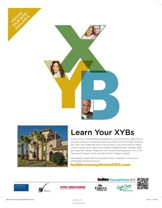 Learn Your XYBs
Three homes. Three different generations. One community. Welcome to
the new economy of suburban planning, where homes for baby boomers,
Gen Xers, and millennials exist side-by-side to serve the specific needs
of their owners and create more diverse neighborhoods, steadier sales,
and long-term value. Forget the one-house-fits-all approach; this is the
new way to design, build, and sell homes in today’s market.
Gain greater insight, see the concept in action, and take a virtual tour
of the Baby Boomer house at . . .
builderconcepthome2012.com.
V
IR
TU
A
L
TO
U
R
N
O
W
AVA
ILA
B
LE
10.375” x 13”
4 color process
290-01_BCH Full Pg Ad_BLDGPRODUCTS.indd 1 12/12/11 2:18 PM
 
